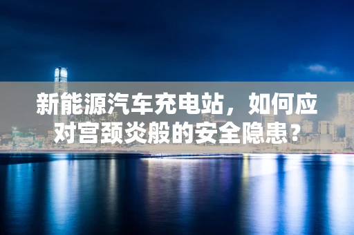 新能源汽车充电站，如何应对宫颈炎般的安全隐患？