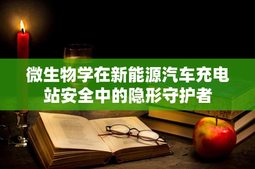 微生物学在新能源汽车充电站安全中的隐形守护者