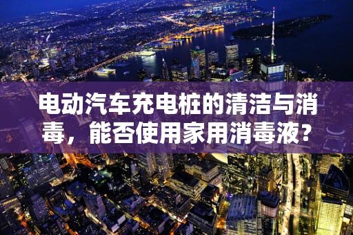 电动汽车充电桩的清洁与消毒，能否使用家用消毒液？