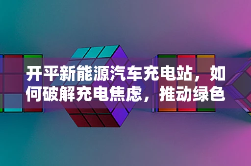 开平新能源汽车充电站，如何破解充电焦虑，推动绿色出行？