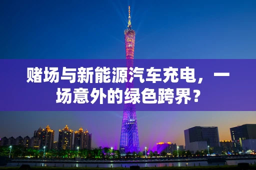 赌场与新能源汽车充电，一场意外的绿色跨界？