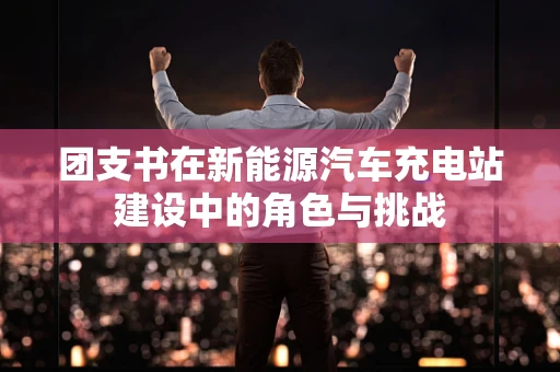 团支书在新能源汽车充电站建设中的角色与挑战