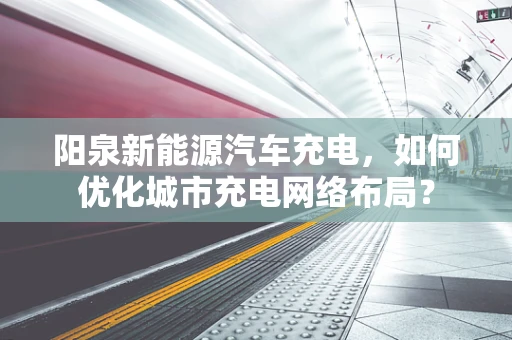 阳泉新能源汽车充电，如何优化城市充电网络布局？