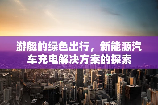 游艇的绿色出行，新能源汽车充电解决方案的探索