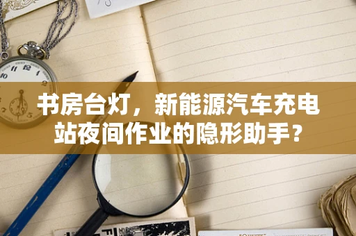 书房台灯，新能源汽车充电站夜间作业的隐形助手？
