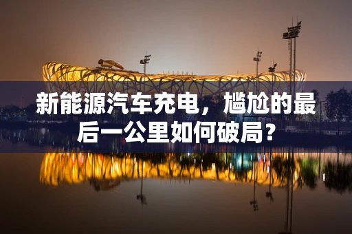 新能源汽车充电，尴尬的最后一公里如何破局？