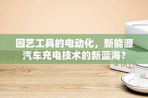 园艺工具的电动化，新能源汽车充电技术的新蓝海？