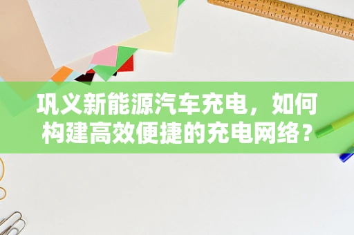 巩义新能源汽车充电，如何构建高效便捷的充电网络？