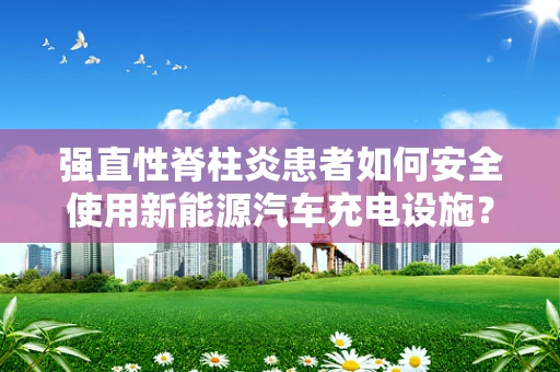 强直性脊柱炎患者如何安全使用新能源汽车充电设施？