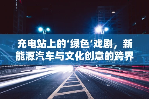 充电站上的‘绿色’戏剧，新能源汽车与文化创意的跨界融合