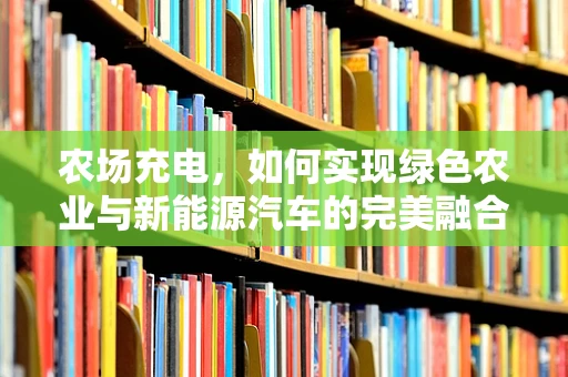 农场充电，如何实现绿色农业与新能源汽车的完美融合？
