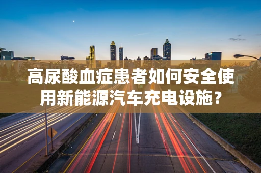高尿酸血症患者如何安全使用新能源汽车充电设施？