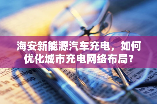 海安新能源汽车充电，如何优化城市充电网络布局？