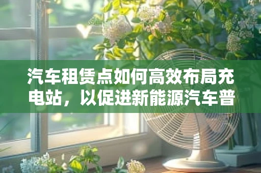 汽车租赁点如何高效布局充电站，以促进新能源汽车普及？