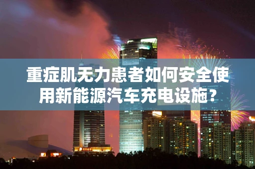 重症肌无力患者如何安全使用新能源汽车充电设施？