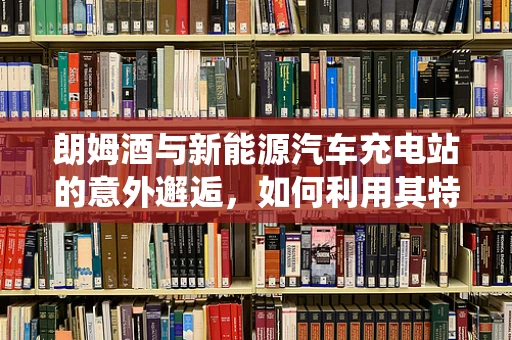 朗姆酒与新能源汽车充电站的意外邂逅，如何利用其特性优化储能系统？