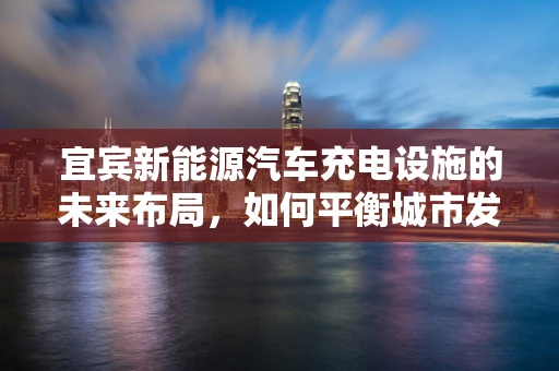 宜宾新能源汽车充电设施的未来布局，如何平衡城市发展与充电需求？