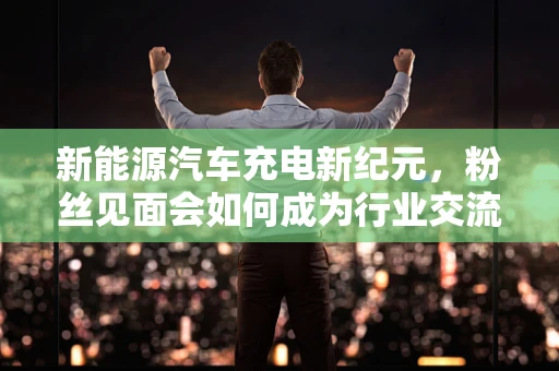 新能源汽车充电新纪元，粉丝见面会如何成为行业交流的‘充电站’？