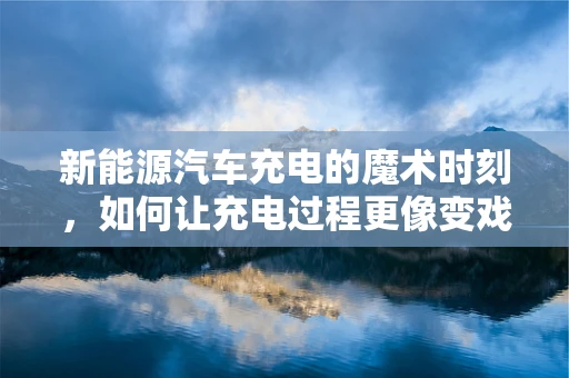 新能源汽车充电的魔术时刻，如何让充电过程更像变戏法？