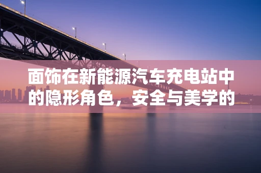 面饰在新能源汽车充电站中的隐形角色，安全与美学的平衡