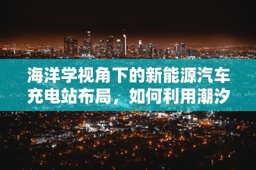 海洋学视角下的新能源汽车充电站布局，如何利用潮汐能优化充电设施？