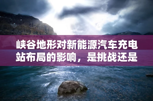 峡谷地形对新能源汽车充电站布局的影响，是挑战还是机遇？