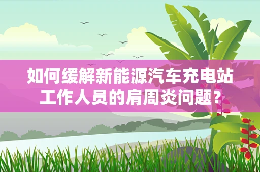 如何缓解新能源汽车充电站工作人员的肩周炎问题？
