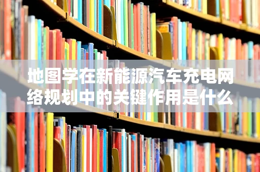 地图学在新能源汽车充电网络规划中的关键作用是什么？