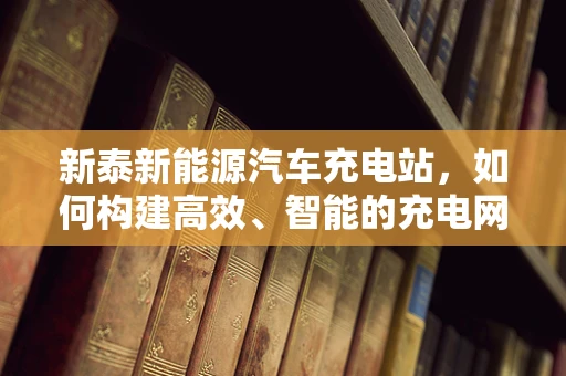 新泰新能源汽车充电站，如何构建高效、智能的充电网络？