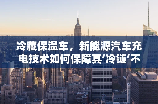 冷藏保温车，新能源汽车充电技术如何保障其‘冷链’不断？