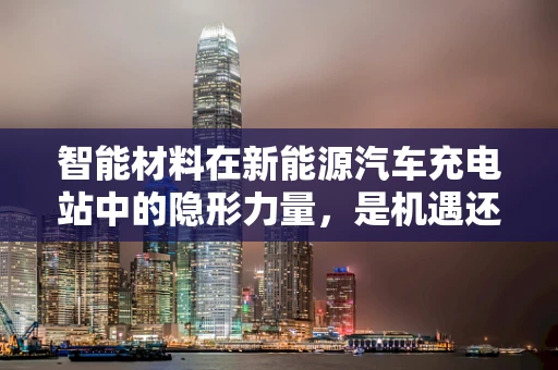 智能材料在新能源汽车充电站中的隐形力量，是机遇还是挑战？