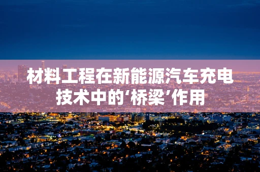 材料工程在新能源汽车充电技术中的‘桥梁’作用