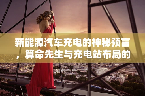 新能源汽车充电的神秘预言，算命先生与充电站布局的奇缘？