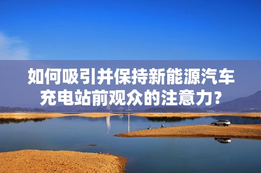 如何吸引并保持新能源汽车充电站前观众的注意力？