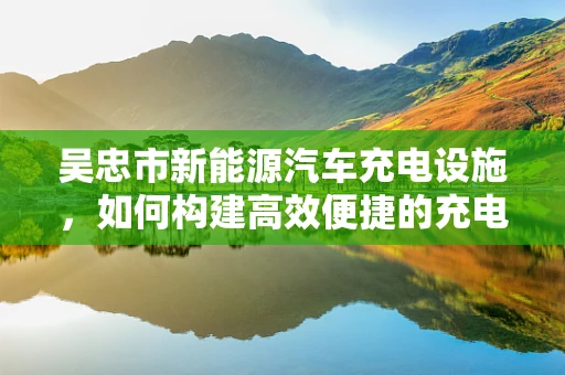 吴忠市新能源汽车充电设施，如何构建高效便捷的充电网络？