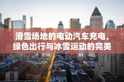 滑雪场地的电动汽车充电，绿色出行与冰雪运动的完美融合