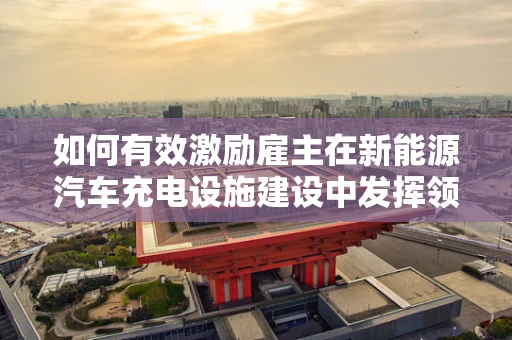 如何有效激励雇主在新能源汽车充电设施建设中发挥领导作用？