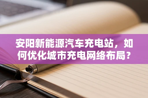 安阳新能源汽车充电站，如何优化城市充电网络布局？