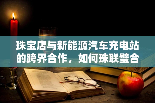 珠宝店与新能源汽车充电站的跨界合作，如何珠联璧合？