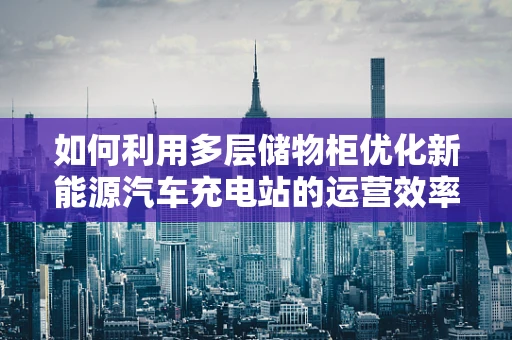如何利用多层储物柜优化新能源汽车充电站的运营效率？