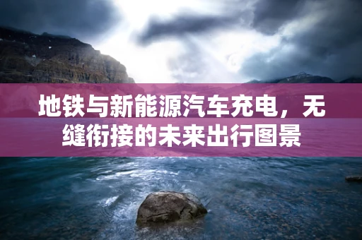 地铁与新能源汽车充电，无缝衔接的未来出行图景