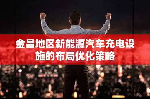 金昌地区新能源汽车充电设施的布局优化策略