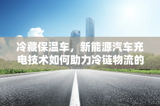 冷藏保温车，新能源汽车充电技术如何助力冷链物流的绿色转型？