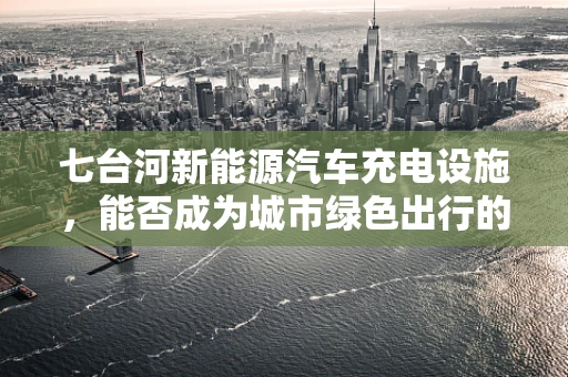 七台河新能源汽车充电设施，能否成为城市绿色出行的‘加速器’？