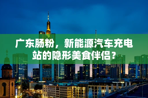 广东肠粉，新能源汽车充电站的隐形美食伴侣？