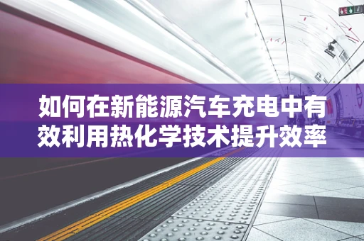 如何在新能源汽车充电中有效利用热化学技术提升效率与安全？