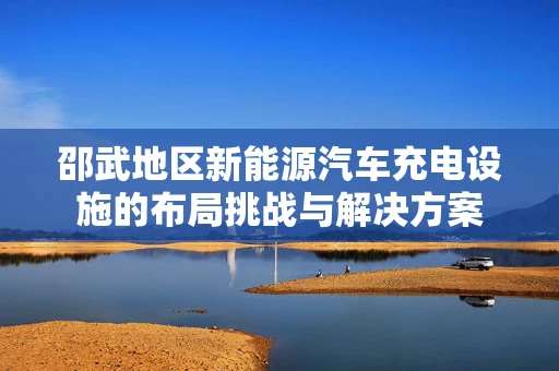 邵武地区新能源汽车充电设施的布局挑战与解决方案