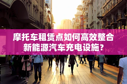 摩托车租赁点如何高效整合新能源汽车充电设施？