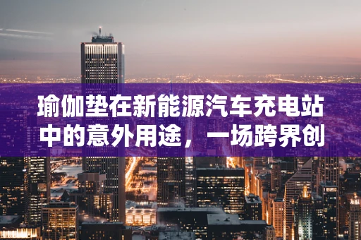 瑜伽垫在新能源汽车充电站中的意外用途，一场跨界创新的启示