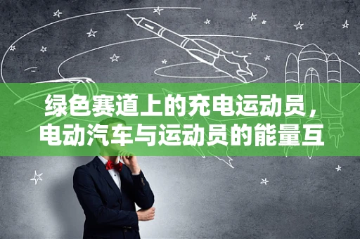 绿色赛道上的充电运动员，电动汽车与运动员的能量互鉴